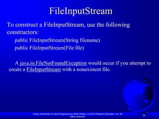 FileInputStream
To construct a FileInputStream, use the following
constructors:
   public FileInputStream(String filename)
   public FileInputStream(File file)

   A java.io.FileNotFoundException would occur if you attempt to
create a FileInputStream with a nonexistent file.




           Liang, Introduction to Java Programming, Ninth Edition, (c) 2013 Pearson Education, Inc. All
                                                rights reserved.
                                                                                                          11
 