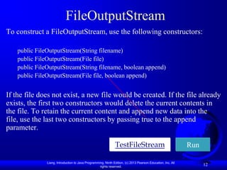 FileOutputStream
To construct a FileOutputStream, use the following constructors:

    public FileOutputStream(String filename)
    public FileOutputStream(File file)
    public FileOutputStream(String filename, boolean append)
    public FileOutputStream(File file, boolean append)


If the file does not exist, a new file would be created. If the file already
exists, the first two constructors would delete the current contents in
the file. To retain the current content and append new data into the
file, use the last two constructors by passing true to the append
parameter.

                                                                TestFileStream                                Run

               Liang, Introduction to Java Programming, Ninth Edition, (c) 2013 Pearson Education, Inc. All
                                                    rights reserved.
                                                                                                                    12
 