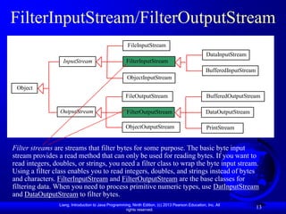 FilterInputStream/FilterOutputStream
                                                        FileInputStream
                                                                                                     DataInputStream
                   InputStream                         FilterInputStream
                                                                                                    BufferedInputStream
                                                       ObjectInputStream
 Object
                                                      FileOutputStream                               BufferedOutputStream

                 OutputStream                          FilterOutputStream                           DataOutputStream

                                                      ObjectOutputStream                             PrintStream


Filter streams are streams that filter bytes for some purpose. The basic byte input
stream provides a read method that can only be used for reading bytes. If you want to
read integers, doubles, or strings, you need a filter class to wrap the byte input stream.
Using a filter class enables you to read integers, doubles, and strings instead of bytes
and characters. FilterInputStream and FilterOutputStream are the base classes for
filtering data. When you need to process primitive numeric types, use DatInputStream
and DataOutputStream to filter bytes.
                 Liang, Introduction to Java Programming, Ninth Edition, (c) 2013 Pearson Education, Inc. All
                                                      rights reserved.
                                                                                                                          13
 