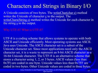 Characters and Strings in Binary I/O
A Unicode consists of two bytes. The writeChar(char c) method
writes the Unicode of character c to the output. The
writeChars(String s) method writes the Unicode for each character in
the string s to the output.

Why UTF-8? What is UTF-8?

UTF-8 is a coding scheme that allows systems to operate with both
ASCII and Unicode efficiently. Most operating systems use ASCII.
Java uses Unicode. The ASCII character set is a subset of the
Unicode character set. Since most applications need only the ASCII
character set, it is a waste to represent an 8-bit ASCII character as a
16-bit Unicode character. The UTF-8 is an alternative scheme that
stores a character using 1, 2, or 3 bytes. ASCII values (less than
0x7F) are coded in one byte. Unicode values less than 0x7FF are
coded in two bytes. Other Unicode values are coded in three bytes.
             Liang, Introduction to Java Programming, Ninth Edition, (c) 2013 Pearson Education, Inc. All
                                                  rights reserved.
                                                                                                            17
 