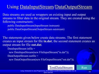 Using DataInputStream/DataOutputStream
Data streams are used as wrappers on existing input and output
streams to filter data in the original stream. They are created using the
following constructors:
   public DataInputStream(InputStream instream)
   public DataOutputStream(OutputStream outstream)


The statements given below create data streams. The first statement
creates an input stream for file in.dat; the second statement creates an
output stream for file out.dat.
   DataInputStream infile =
    new DataInputStream(new FileInputStream("in.dat"));
   DataOutputStream outfile =
    new DataOutputStream(new FileOutputStream("out.dat"));

                                                             TestDataStream                                  Run
              Liang, Introduction to Java Programming, Ninth Edition, (c) 2013 Pearson Education, Inc. All
                                                   rights reserved.
                                                                                                                   18
 