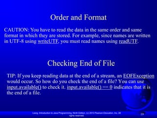 Order and Format
CAUTION: You have to read the data in the same order and same
format in which they are stored. For example, since names are written
in UTF-8 using writeUTF, you must read names using readUTF.



                            Checking End of File
 TIP: If you keep reading data at the end of a stream, an EOFException
 would occur. So how do you check the end of a file? You can use
 input.available() to check it. input.available() == 0 indicates that it is
 the end of a file.


             Liang, Introduction to Java Programming, Ninth Edition, (c) 2013 Pearson Education, Inc. All
                                                  rights reserved.
                                                                                                            19
 