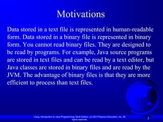 Motivations
Data stored in a text file is represented in human-readable
form. Data stored in a binary file is represented in binary
form. You cannot read binary files. They are designed to
be read by programs. For example, Java source programs
are stored in text files and can be read by a text editor, but
Java classes are stored in binary files and are read by the
JVM. The advantage of binary files is that they are more
efficient to process than text files.




           Liang, Introduction to Java Programming, Ninth Edition, (c) 2013 Pearson Education, Inc. All
                                                rights reserved.
                                                                                                          2
 
