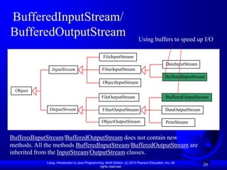 BufferedInputStream/
BufferedOutputStream                                                          Using buffers to speed up I/O

                                                     FileInputStream
                                                                                                  DataInputStream
                InputStream                         FilterInputStream
                                                                                                  BufferedInputStream
                                                     ObjectInputStream
  Object
                                                    FileOutputStream                              BufferedOutputStream

              OutputStream                          FilterOutputStream                            DataOutputStream

                                                    ObjectOutputStream                            PrintStream


BufferedInputStream/BufferedOutputStream does not contain new
methods. All the methods BufferedInputStream/BufferedOutputStream are
inherited from the InputStream/OutputStream classes.
             Liang, Introduction to Java Programming, Ninth Edition, (c) 2013 Pearson Education, Inc. All
                                                  rights reserved.
                                                                                                                     20
 