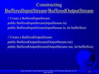 Constructing
BufferedInputStream/BufferedOutputStream
 // Create a BufferedInputStream
 public BufferedInputStream(InputStream in)
 public BufferedInputStream(InputStream in, int bufferSize)

 // Create a BufferedOutputStream
 public BufferedOutputStream(OutputStream out)
 public BufferedOutputStream(OutputStreamr out, int bufferSize)




          Liang, Introduction to Java Programming, Ninth Edition, (c) 2013 Pearson Education, Inc. All
                                               rights reserved.
                                                                                                         21
 