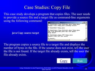 Case Studies: Copy File
This case study develops a program that copies files. The user needs
to provide a source file and a target file as command-line arguments
using the following command:


       java Copy source target



The program copies a source file to a target file and displays the
number of bytes in the file. If the source does not exist, tell the user
the file is not found. If the target file already exists, tell the user the
file already exists.
                                                                                   Copy                      Run

              Liang, Introduction to Java Programming, Ninth Edition, (c) 2013 Pearson Education, Inc. All
                                                   rights reserved.
                                                                                                                   22
 