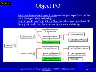 Optional
                                         Object I/O
              DataInputStream/DataOutputStream enables you to perform I/O for
              primitive type values and strings.
              ObjectInputStream/ObjectOutputStream enables you to perform I/O
              for objects in addition for primitive type values and strings.

                                                       FileInputStream
                                                                                                    DataInputStream
                  InputStream                         FilterInputStream
                                                                                                    BufferedInputStream
                                                       ObjectInputStream
     Object
                                                      FileOutputStream                              BufferedOutputStream

                OutputStream                          FilterOutputStream                            DataOutputStream

                                                      ObjectOutputStream                            PrintStream



               Liang, Introduction to Java Programming, Ninth Edition, (c) 2013 Pearson Education, Inc. All
                                                    rights reserved.
                                                                                                                       23
 