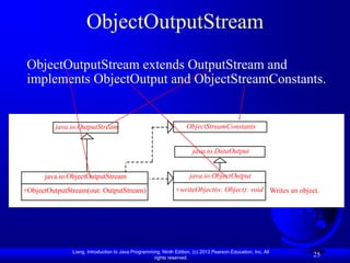 ObjectOutputStream
 ObjectOutputStream extends OutputStream and
 implements ObjectOutput and ObjectStreamConstants.


         java.io.OutputStream                                       ObjectStreamConstants


                                                                       java.io.DataOutput


      java.io.ObjectOutputStream                                     java.io.ObjectOutput

+ObjectOutputStream(out: OutputStream)                        +writeObject(o: Object): void Writes an object.




               Liang, Introduction to Java Programming, Ninth Edition, (c) 2013 Pearson Education, Inc. All
                                                    rights reserved.
                                                                                                              25
 