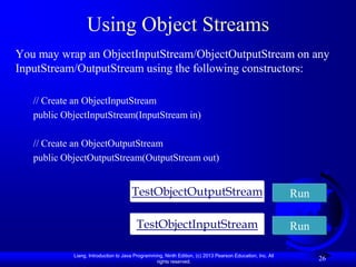 Using Object Streams
You may wrap an ObjectInputStream/ObjectOutputStream on any
InputStream/OutputStream using the following constructors:

   // Create an ObjectInputStream
   public ObjectInputStream(InputStream in)

   // Create an ObjectOutputStream
   public ObjectOutputStream(OutputStream out)


                                      TestObjectOutputStream                                               Run

                                        TestObjectInputStream                                              Run

            Liang, Introduction to Java Programming, Ninth Edition, (c) 2013 Pearson Education, Inc. All
                                                 rights reserved.
                                                                                                                 26
 