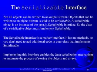 The Serializable Interface
Not all objects can be written to an output stream. Objects that can be
written to an object stream is said to be serializable. A serializable
object is an instance of the java.io.Serializable interface. So the class
of a serializable object must implement Serializable.

The Serializable interface is a marker interface. It has no methods, so
you don't need to add additional code in your class that implements
Serializable.

Implementing this interface enables the Java serialization mechanism
to automate the process of storing the objects and arrays.


             Liang, Introduction to Java Programming, Ninth Edition, (c) 2013 Pearson Education, Inc. All
                                                  rights reserved.
                                                                                                            27
 