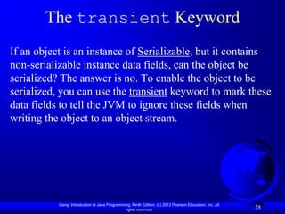 The transient Keyword
If an object is an instance of Serializable, but it contains
non-serializable instance data fields, can the object be
serialized? The answer is no. To enable the object to be
serialized, you can use the transient keyword to mark these
data fields to tell the JVM to ignore these fields when
writing the object to an object stream.




           Liang, Introduction to Java Programming, Ninth Edition, (c) 2013 Pearson Education, Inc. All
                                                rights reserved.
                                                                                                          28
 