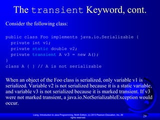 The transient Keyword, cont.
Consider the following class:

public class Foo implements java.io.Serializable {
  private int v1;
  private static double v2;
  private transient A v3 = new A();
}
class A { } // A is not serializable


When an object of the Foo class is serialized, only variable v1 is
serialized. Variable v2 is not serialized because it is a static variable,
and variable v3 is not serialized because it is marked transient. If v3
were not marked transient, a java.io.NotSerializableException would
occur.

             Liang, Introduction to Java Programming, Ninth Edition, (c) 2013 Pearson Education, Inc. All
                                                  rights reserved.
                                                                                                            29
 
