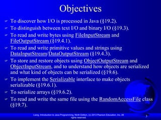 Objectives
   To discover how I/O is processed in Java (§19.2).
   To distinguish between text I/O and binary I/O (§19.3).
   To read and write bytes using FileInputStream and
    FileOutputStream (§19.4.1).
   To read and write primitive values and strings using
    DataInputStream/DataOutputStream (§19.4.3).
   To store and restore objects using ObjectOutputStream and
    ObjectInputStream, and to understand how objects are serialized
    and what kind of objects can be serialized (§19.6).
   To implement the Serializable interface to make objects
    serializable (§19.6.1).
   To serialize arrays (§19.6.2).
   To read and write the same file using the RandomAccessFile class
    (§19.7).
              Liang, Introduction to Java Programming, Ninth Edition, (c) 2013 Pearson Education, Inc. All
                                                   rights reserved.
                                                                                                             3
 
