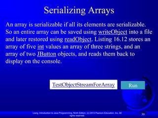 Serializing Arrays
An array is serializable if all its elements are serializable.
So an entire array can be saved using writeObject into a file
and later restored using readObject. Listing 16.12 stores an
array of five int values an array of three strings, and an
array of two JButton objects, and reads them back to
display on the console.


                               TestObjectStreamForArray                                                   Run




           Liang, Introduction to Java Programming, Ninth Edition, (c) 2013 Pearson Education, Inc. All
                                                rights reserved.
                                                                                                                30
 