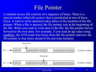 File Pointer
A random access file consists of a sequence of bytes. There is a
special marker called file pointer that is positioned at one of these
bytes. A read or write operation takes place at the location of the file
pointer. When a file is opened, the file pointer sets at the beginning of
the file. When you read or write data to the file, the file pointer moves
forward to the next data. For example, if you read an int value using
readInt(), the JVM reads four bytes from the file pointer and now the
file pointer is four bytes ahead of the previous location.
                  file pointer


file    byte byte …      byte byte byte byte byte              …       byte byte byte byte byte              (A) Before readInt()


                                                file pointer


file   byte byte …       byte byte byte byte byte              …       byte byte byte byte byte              (B) Before readInt()


              Liang, Introduction to Java Programming, Ninth Edition, (c) 2013 Pearson Education, Inc. All
                                                   rights reserved.
                                                                                                                         33
 
