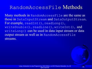 RandomAccessFile Methods
Many methods in RandomAccessFile are the same as
those in DataInputStream and DataOutputStream.
For example, readInt(), readLong(),
writeDouble(), readLine(), writeInt(), and
writeLong() can be used in data input stream or data
output stream as well as in RandomAccessFile
streams.




         Liang, Introduction to Java Programming, Ninth Edition, (c) 2013 Pearson Education, Inc. All
                                              rights reserved.
                                                                                                        34
 