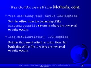RandomAccessFile Methods, cont.
   void seek(long pos) throws IOException;
    Sets the offset from the beginning of the
    RandomAccessFile stream to where the next read
    or write occurs.

   long getFilePointer() IOException;
    Returns the current offset, in bytes, from the
    beginning of the file to where the next read
    or write occurs.



            Liang, Introduction to Java Programming, Ninth Edition, (c) 2013 Pearson Education, Inc. All
                                                 rights reserved.
                                                                                                           35
 