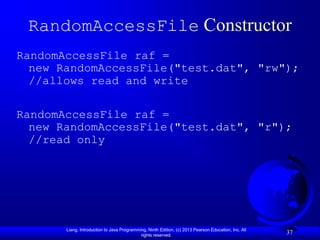 RandomAccessFile Constructor
RandomAccessFile raf =
  new RandomAccessFile("test.dat", "rw");
  //allows read and write

RandomAccessFile raf =
  new RandomAccessFile("test.dat", "r");
  //read only




       Liang, Introduction to Java Programming, Ninth Edition, (c) 2013 Pearson Education, Inc. All
                                            rights reserved.
                                                                                                      37
 