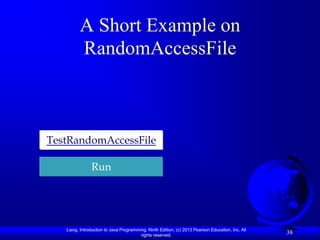 A Short Example on
         RandomAccessFile



TestRandomAccessFile

               Run




   Liang, Introduction to Java Programming, Ninth Edition, (c) 2013 Pearson Education, Inc. All
                                        rights reserved.
                                                                                                  38
 