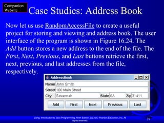 Companion
Website
            Case Studies: Address Book
Now let us use RandomAccessFile to create a useful
project for storing and viewing and address book. The user
interface of the program is shown in Figure 16.24. The
Add button stores a new address to the end of the file. The
First, Next, Previous, and Last buttons retrieve the first,
next, previous, and last addresses from the file,
respectively.




             Liang, Introduction to Java Programming, Ninth Edition, (c) 2013 Pearson Education, Inc. All
                                                  rights reserved.
                                                                                                            39
 