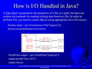 How is I/O Handled in Java?
A File object encapsulates the properties of a file or a path, but does not
contain the methods for reading/writing data from/to a file. In order to
perform I/O, you need to create objects using appropriate Java I/O classes.
    Scanner input = new Scanner(new File("temp.txt"));
    System.out.println(input.nextLine());

                      Program
                                                       Input stream
                           Input object
                         created from an               01011…1001                     File
                            input class

                          Output object
                         created from an              11001…1011
                                                                                     File
                           output class
                                                      Output stream



    PrintWriter output = new PrintWriter("temp.txt");
    output.println("Java 101");
    output.close();
              Liang, Introduction to Java Programming, Ninth Edition, (c) 2013 Pearson Education, Inc. All
                                                   rights reserved.
                                                                                                             4
 