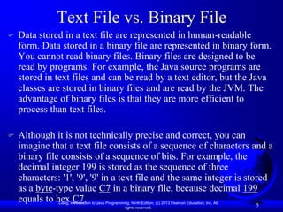 Text File vs. Binary File
   Data stored in a text file are represented in human-readable
    form. Data stored in a binary file are represented in binary form.
    You cannot read binary files. Binary files are designed to be
    read by programs. For example, the Java source programs are
    stored in text files and can be read by a text editor, but the Java
    classes are stored in binary files and are read by the JVM. The
    advantage of binary files is that they are more efficient to
    process than text files.

   Although it is not technically precise and correct, you can
    imagine that a text file consists of a sequence of characters and a
    binary file consists of a sequence of bits. For example, the
    decimal integer 199 is stored as the sequence of three
    characters: '1', '9', '9' in a text file and the same integer is stored
    as a byte-type value C7 in a binary file, because decimal 199
    equals to hex C7.
               Liang, Introduction to Java Programming, Ninth Edition, (c) 2013 Pearson Education, Inc. All
                                                    rights reserved.
                                                                                                              5
 