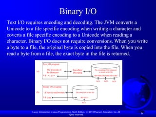 Binary I/O
Text I/O requires encoding and decoding. The JVM converts a
Unicode to a file specific encoding when writing a character and
coverts a file specific encoding to a Unicode when reading a
character. Binary I/O does not require conversions. When you write
a byte to a file, the original byte is copied into the file. When you
read a byte from a file, the exact byte in the file is returned.
                       Text I/O program

                           The Unicode of             Encoding/                      The encoding of the character
                (a)                                                                       is stored in the file
                           the character              Decoding
                       e.g. "199"                                                    00110001 00111001 00111001
                       ,
                                                                                       0x31      0x39       0x39

                       Binary I/O program

                (b)     A byte is read/written           The same byte in the file

                       e.g. 199                                00110111
                       ,
                                                                 0xC7




            Liang, Introduction to Java Programming, Ninth Edition, (c) 2013 Pearson Education, Inc. All
                                                 rights reserved.
                                                                                                                     6
 