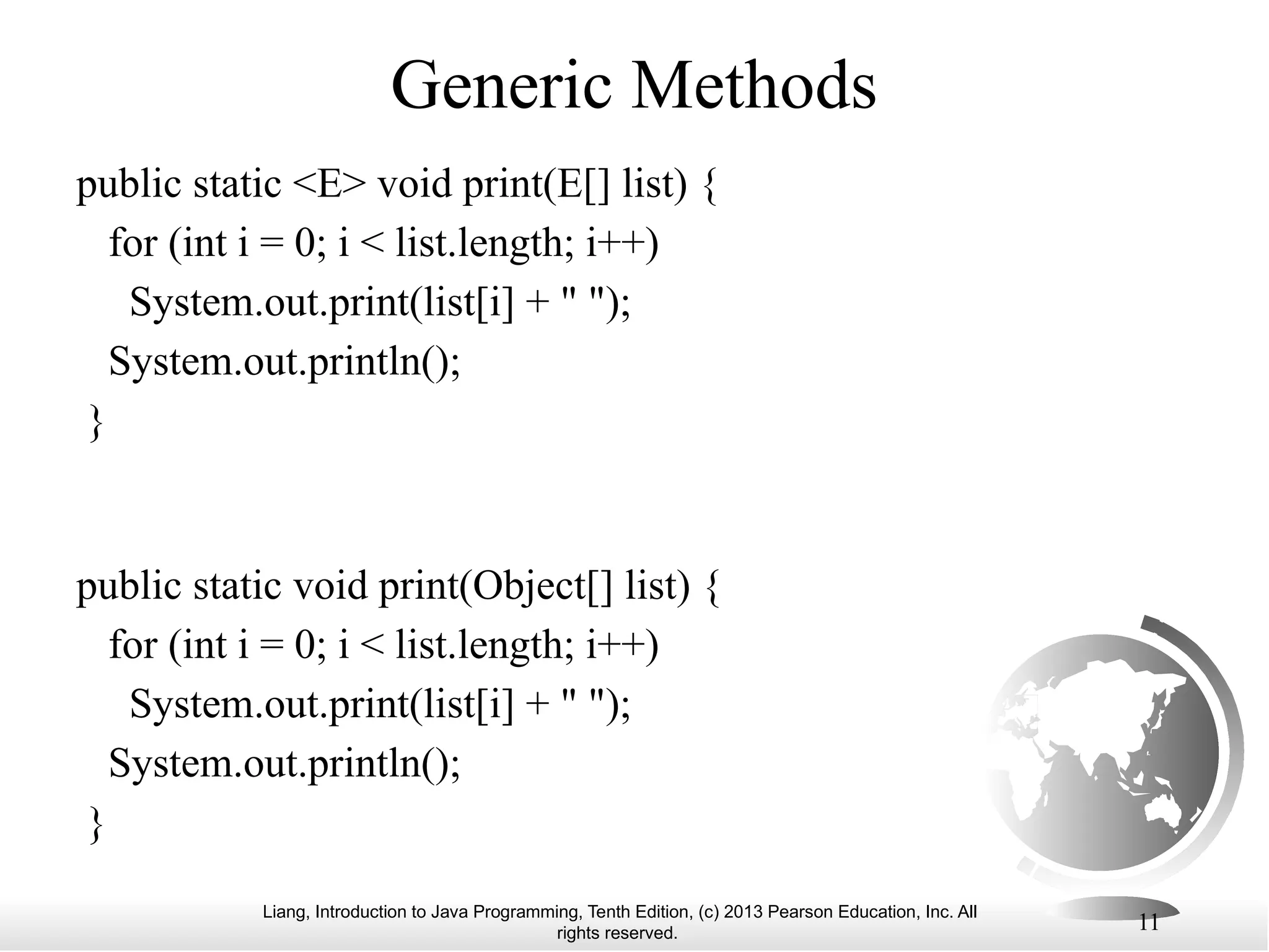 Liang, Introduction to Java Programming, Tenth Edition, (c) 2013 Pearson Education, Inc. All rights reserved. 11 Generic Methods public static <E> void print(E[] list) { for (int i = 0; i < list.length; i++) System.out.print(list[i] + " "); System.out.println(); } public static void print(Object[] list) { for (int i = 0; i < list.length; i++) System.out.print(list[i] + " "); System.out.println(); } 