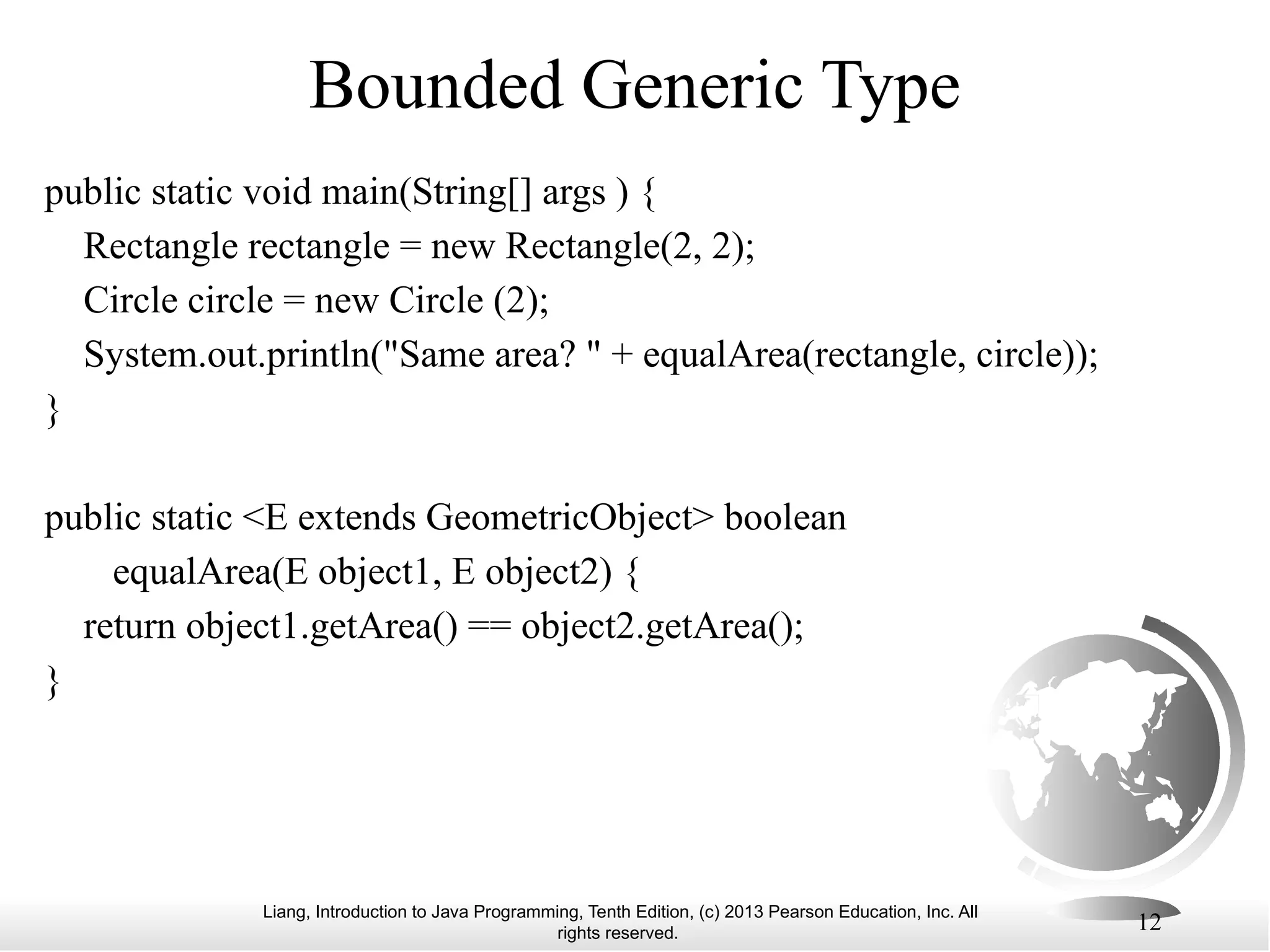 Liang, Introduction to Java Programming, Tenth Edition, (c) 2013 Pearson Education, Inc. All rights reserved. 12 Bounded Generic Type public static void main(String[] args ) { Rectangle rectangle = new Rectangle(2, 2); Circle circle = new Circle (2); System.out.println("Same area? " + equalArea(rectangle, circle)); } public static <E extends GeometricObject> boolean equalArea(E object1, E object2) { return object1.getArea() == object2.getArea(); } 