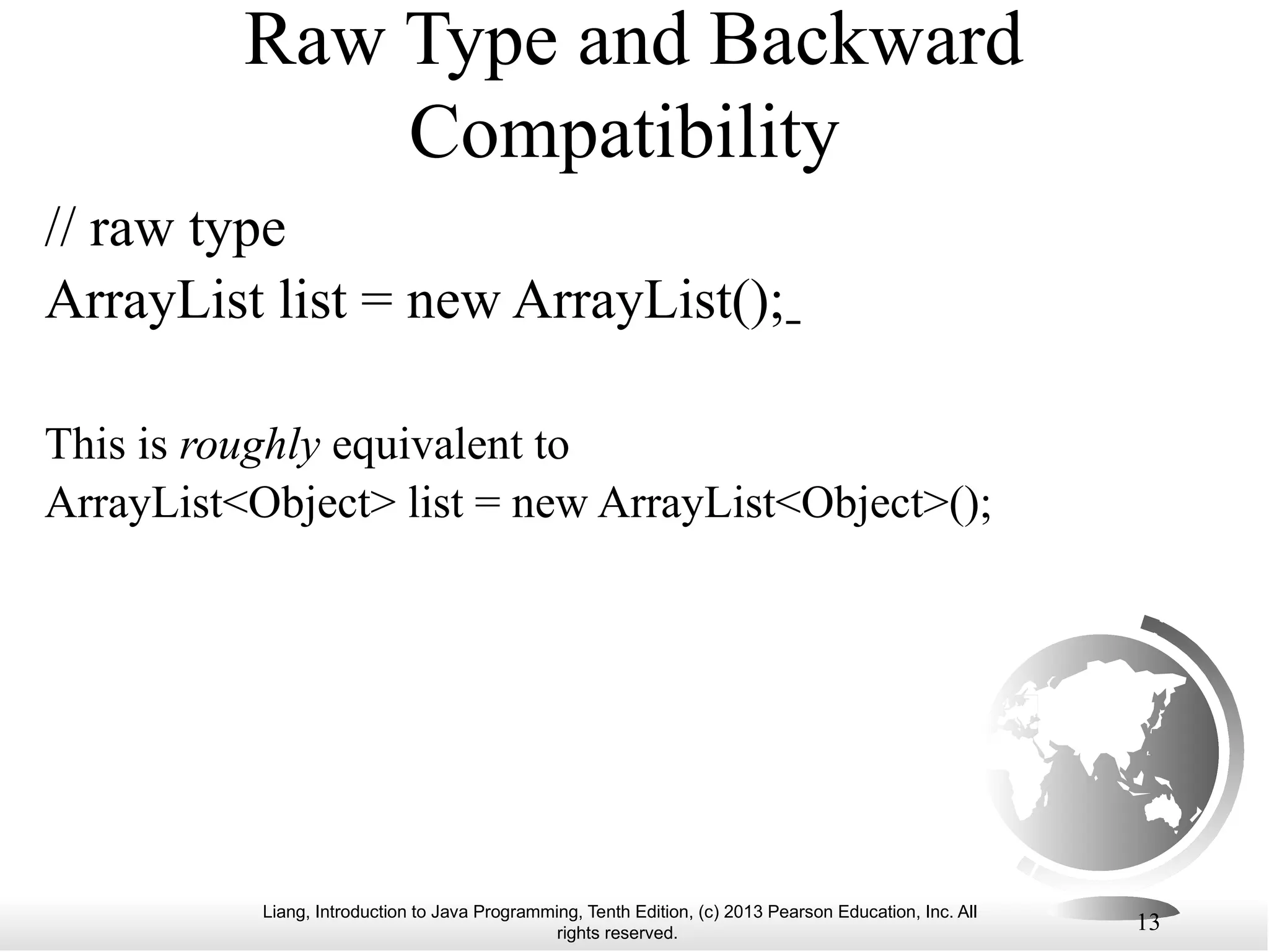 Liang, Introduction to Java Programming, Tenth Edition, (c) 2013 Pearson Education, Inc. All rights reserved. 13 Raw Type and Backward Compatibility // raw type ArrayList list = new ArrayList(); This is roughly equivalent to ArrayList<Object> list = new ArrayList<Object>(); 