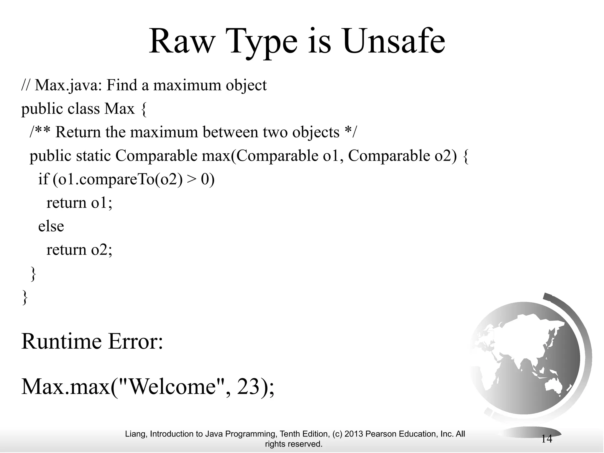 Liang, Introduction to Java Programming, Tenth Edition, (c) 2013 Pearson Education, Inc. All rights reserved. 14 Raw Type is Unsafe Max.max("Welcome", 23); // Max.java: Find a maximum object public class Max { /** Return the maximum between two objects */ public static Comparable max(Comparable o1, Comparable o2) { if (o1.compareTo(o2) > 0) return o1; else return o2; } } Runtime Error: 