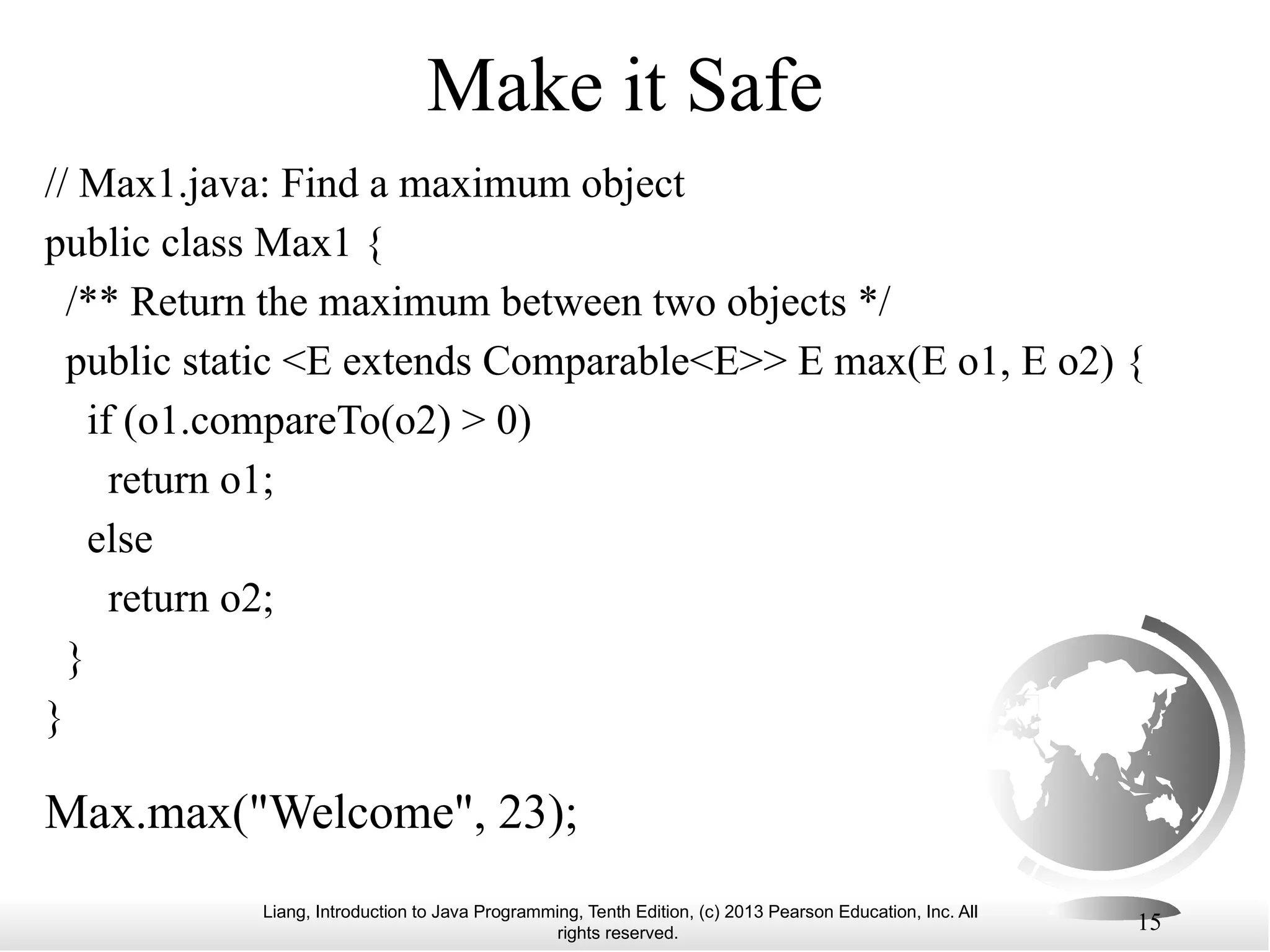 Liang, Introduction to Java Programming, Tenth Edition, (c) 2013 Pearson Education, Inc. All rights reserved. 15 Make it Safe Max.max("Welcome", 23); // Max1.java: Find a maximum object public class Max1 { /** Return the maximum between two objects */ public static <E extends Comparable<E>> E max(E o1, E o2) { if (o1.compareTo(o2) > 0) return o1; else return o2; } } 