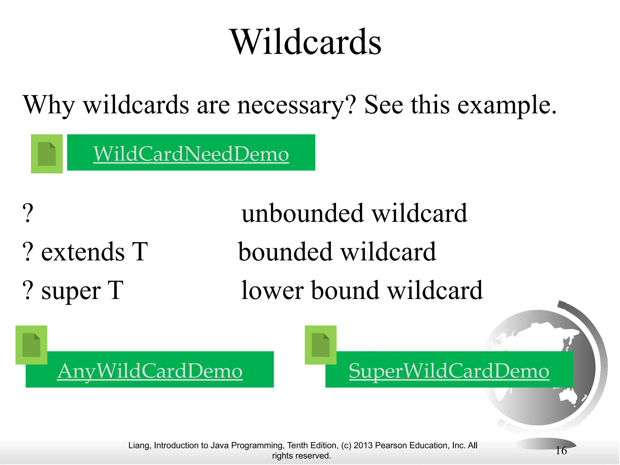 Liang, Introduction to Java Programming, Tenth Edition, (c) 2013 Pearson Education, Inc. All rights reserved. 16 Wildcards WildCardNeedDemo Why wildcards are necessary? See this example. ? unbounded wildcard ? extends T bounded wildcard ? super T lower bound wildcard AnyWildCardDemo SuperWildCardDemo 