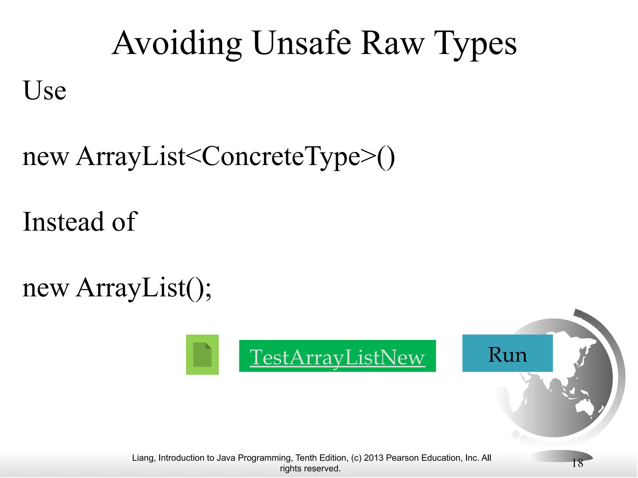 Liang, Introduction to Java Programming, Tenth Edition, (c) 2013 Pearson Education, Inc. All rights reserved. 18 Avoiding Unsafe Raw Types Use new ArrayList<ConcreteType>() Instead of new ArrayList(); TestArrayListNew Run 