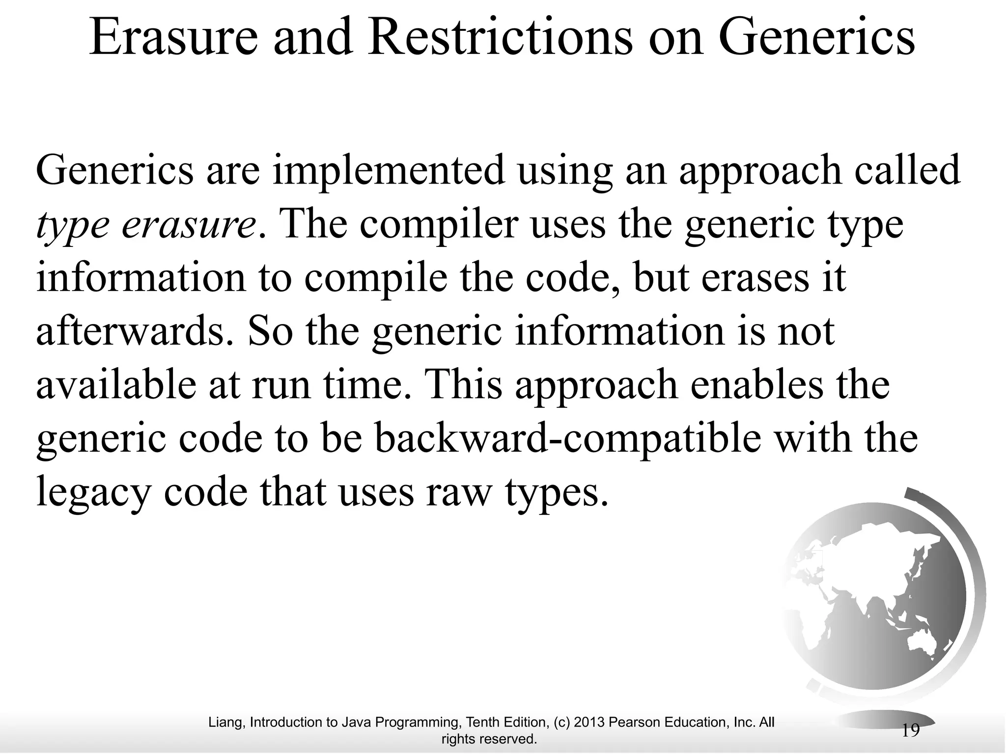 Liang, Introduction to Java Programming, Tenth Edition, (c) 2013 Pearson Education, Inc. All rights reserved. 19 Erasure and Restrictions on Generics Generics are implemented using an approach called type erasure. The compiler uses the generic type information to compile the code, but erases it afterwards. So the generic information is not available at run time. This approach enables the generic code to be backward-compatible with the legacy code that uses raw types. 
