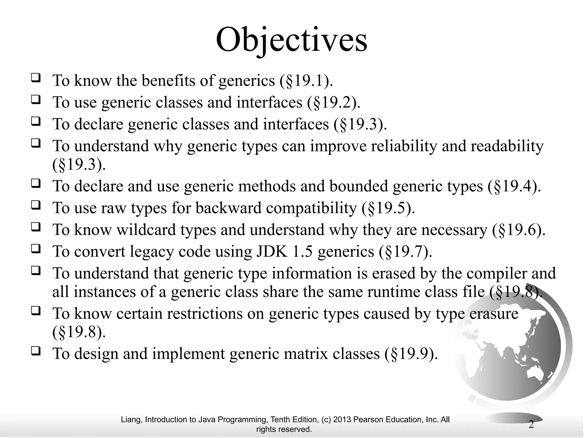 Liang, Introduction to Java Programming, Tenth Edition, (c) 2013 Pearson Education, Inc. All rights reserved. 2 Objectives  To know the benefits of generics (§19.1).  To use generic classes and interfaces (§19.2).  To declare generic classes and interfaces (§19.3).  To understand why generic types can improve reliability and readability (§19.3).  To declare and use generic methods and bounded generic types (§19.4).  To use raw types for backward compatibility (§19.5).  To know wildcard types and understand why they are necessary (§19.6).  To convert legacy code using JDK 1.5 generics (§19.7).  To understand that generic type information is erased by the compiler and all instances of a generic class share the same runtime class file (§19.8).  To know certain restrictions on generic types caused by type erasure (§19.8).  To design and implement generic matrix classes (§19.9). 