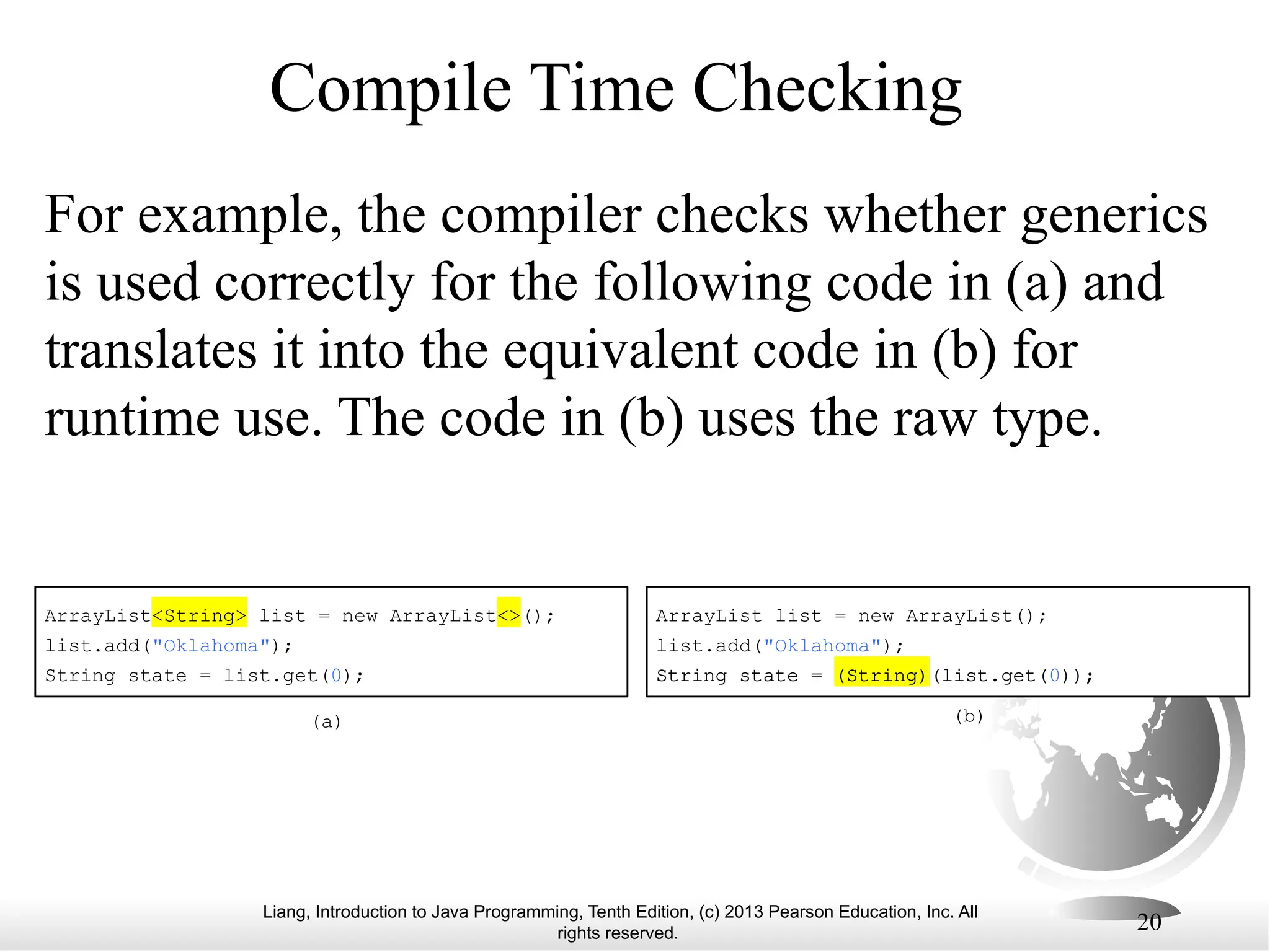 Liang, Introduction to Java Programming, Tenth Edition, (c) 2013 Pearson Education, Inc. All rights reserved. 20 Compile Time Checking For example, the compiler checks whether generics is used correctly for the following code in (a) and translates it into the equivalent code in (b) for runtime use. The code in (b) uses the raw type. ArrayList<String> list = new ArrayList<>(); list.add("Oklahoma"); String state = list.get(0); (a) (b) ArrayList list = new ArrayList(); list.add("Oklahoma"); String state = (String)(list.get(0)); 
