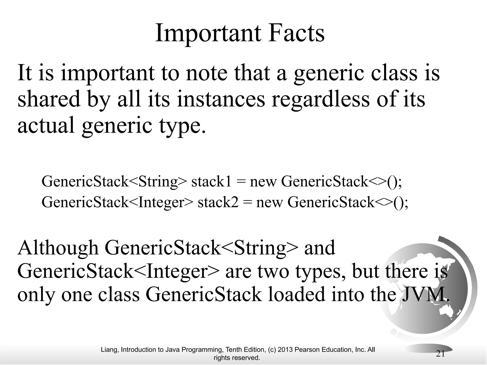 Liang, Introduction to Java Programming, Tenth Edition, (c) 2013 Pearson Education, Inc. All rights reserved. 21 Important Facts It is important to note that a generic class is shared by all its instances regardless of its actual generic type. GenericStack<String> stack1 = new GenericStack<>(); GenericStack<Integer> stack2 = new GenericStack<>(); Although GenericStack<String> and GenericStack<Integer> are two types, but there is only one class GenericStack loaded into the JVM. 