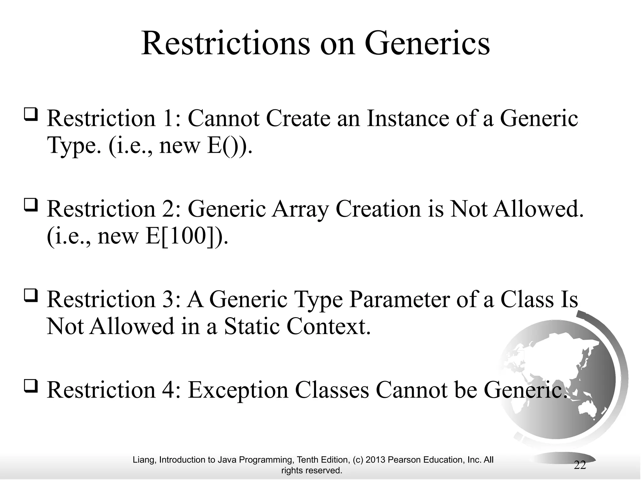 Liang, Introduction to Java Programming, Tenth Edition, (c) 2013 Pearson Education, Inc. All rights reserved. 22 Restrictions on Generics  Restriction 1: Cannot Create an Instance of a Generic Type. (i.e., new E()).  Restriction 2: Generic Array Creation is Not Allowed. (i.e., new E[100]).  Restriction 3: A Generic Type Parameter of a Class Is Not Allowed in a Static Context.  Restriction 4: Exception Classes Cannot be Generic. 