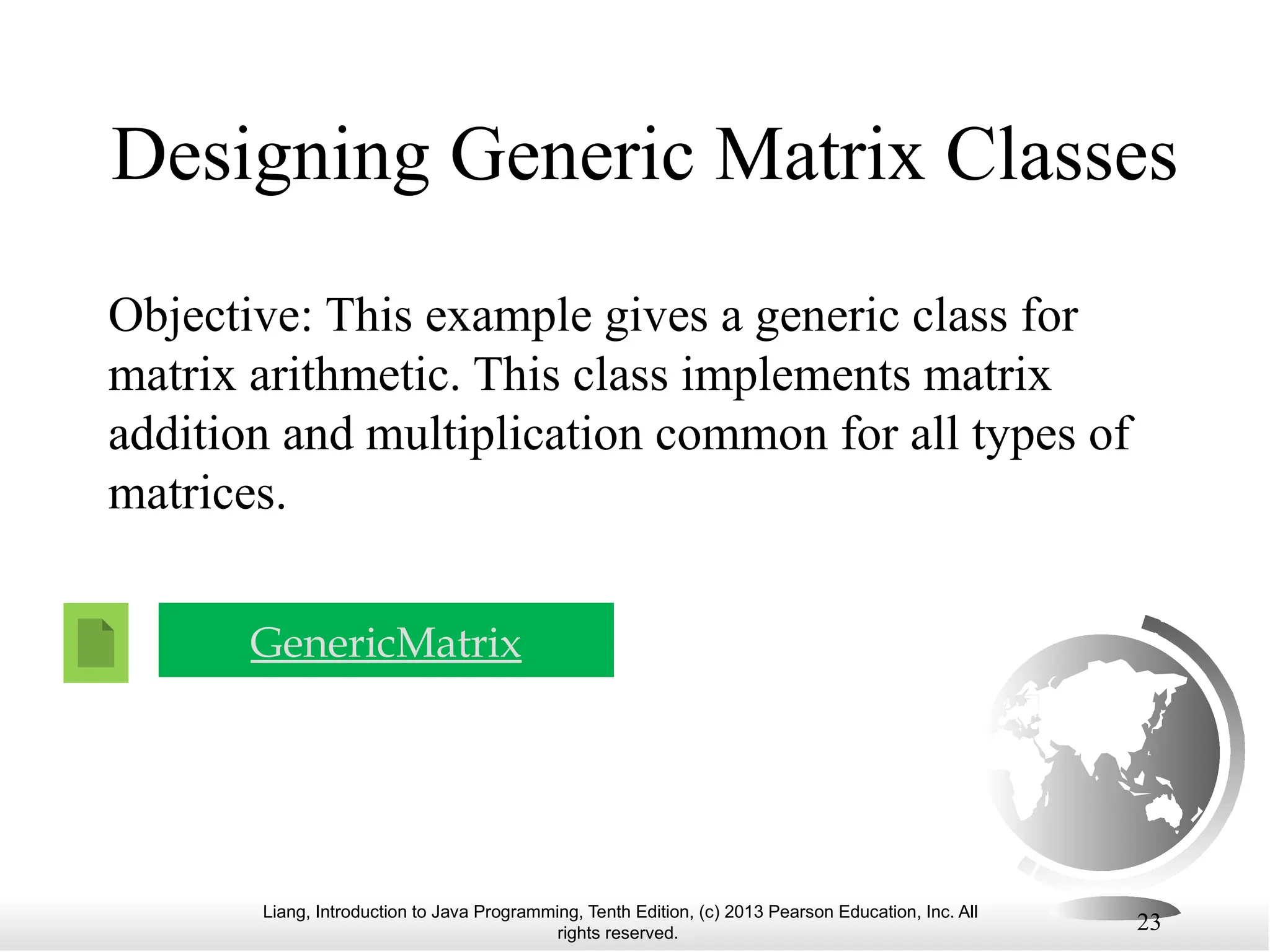 Liang, Introduction to Java Programming, Tenth Edition, (c) 2013 Pearson Education, Inc. All rights reserved. 23 Designing Generic Matrix Classes Objective: This example gives a generic class for matrix arithmetic. This class implements matrix addition and multiplication common for all types of matrices. GenericMatrix 