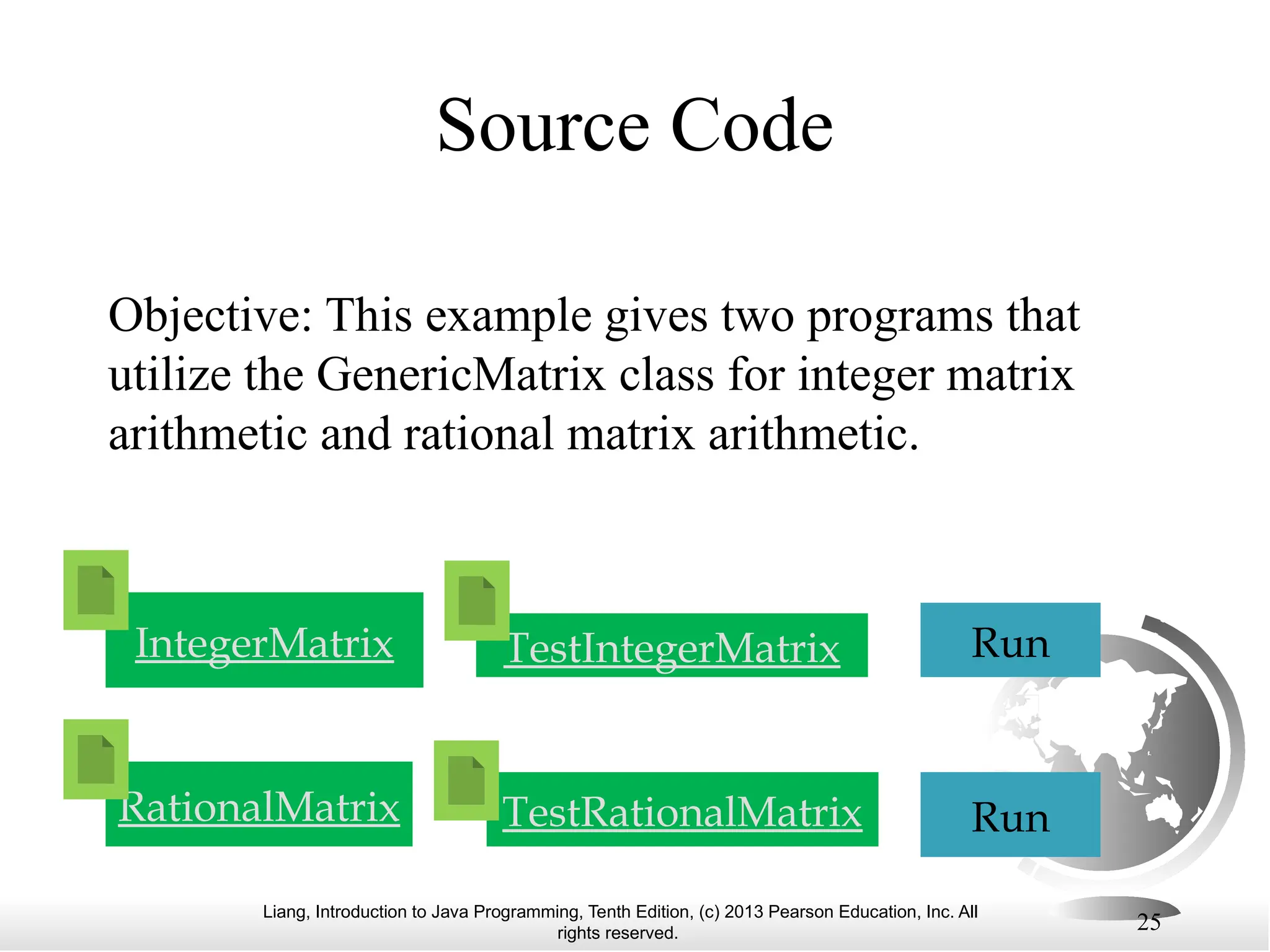 Liang, Introduction to Java Programming, Tenth Edition, (c) 2013 Pearson Education, Inc. All rights reserved. 25 Objective: This example gives two programs that utilize the GenericMatrix class for integer matrix arithmetic and rational matrix arithmetic. TestIntegerMatrix Run TestRationalMatrix Run RationalMatrix IntegerMatrix Source Code 