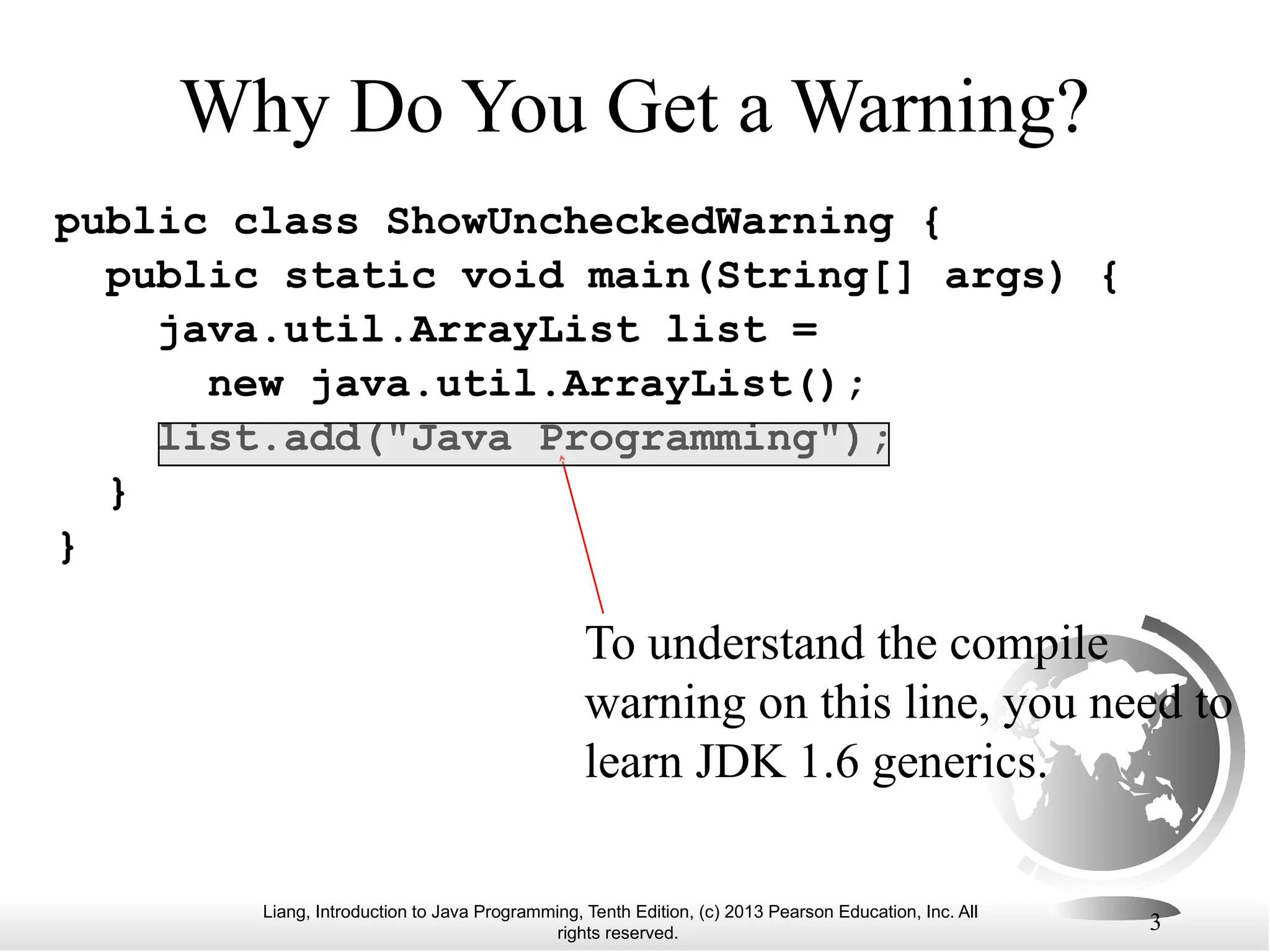 Liang, Introduction to Java Programming, Tenth Edition, (c) 2013 Pearson Education, Inc. All rights reserved. 3 Why Do You Get a Warning? public class ShowUncheckedWarning { public static void main(String[] args) { java.util.ArrayList list = new java.util.ArrayList(); list.add("Java Programming"); } } To understand the compile warning on this line, you need to learn JDK 1.6 generics. 