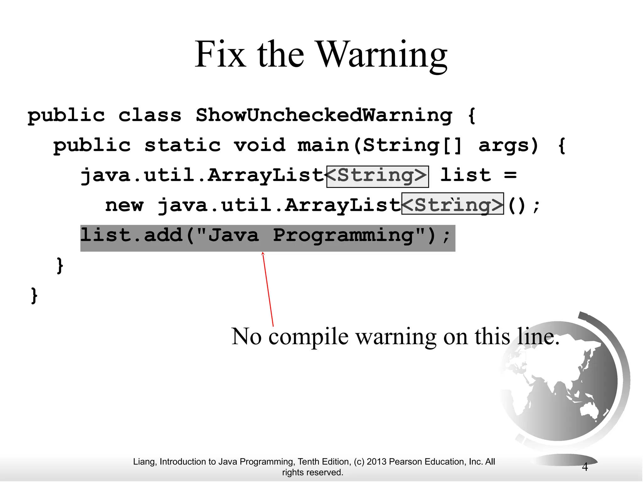 Liang, Introduction to Java Programming, Tenth Edition, (c) 2013 Pearson Education, Inc. All rights reserved. 4 Fix the Warning public class ShowUncheckedWarning { public static void main(String[] args) { java.util.ArrayList<String> list = new java.util.ArrayList<String>(); list.add("Java Programming"); } } No compile warning on this line. ` 