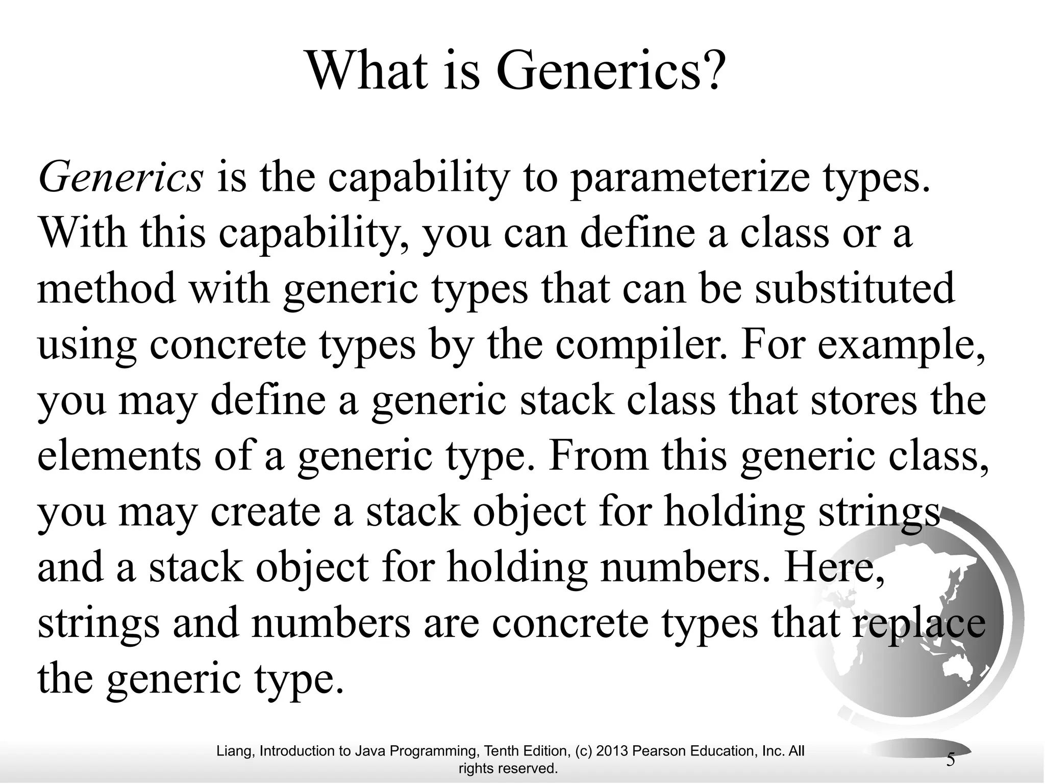 Liang, Introduction to Java Programming, Tenth Edition, (c) 2013 Pearson Education, Inc. All rights reserved. 5 What is Generics? Generics is the capability to parameterize types. With this capability, you can define a class or a method with generic types that can be substituted using concrete types by the compiler. For example, you may define a generic stack class that stores the elements of a generic type. From this generic class, you may create a stack object for holding strings and a stack object for holding numbers. Here, strings and numbers are concrete types that replace the generic type. 