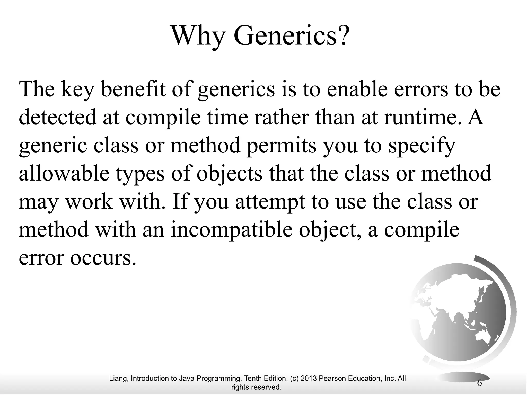 Liang, Introduction to Java Programming, Tenth Edition, (c) 2013 Pearson Education, Inc. All rights reserved. 6 Why Generics? The key benefit of generics is to enable errors to be detected at compile time rather than at runtime. A generic class or method permits you to specify allowable types of objects that the class or method may work with. If you attempt to use the class or method with an incompatible object, a compile error occurs. 