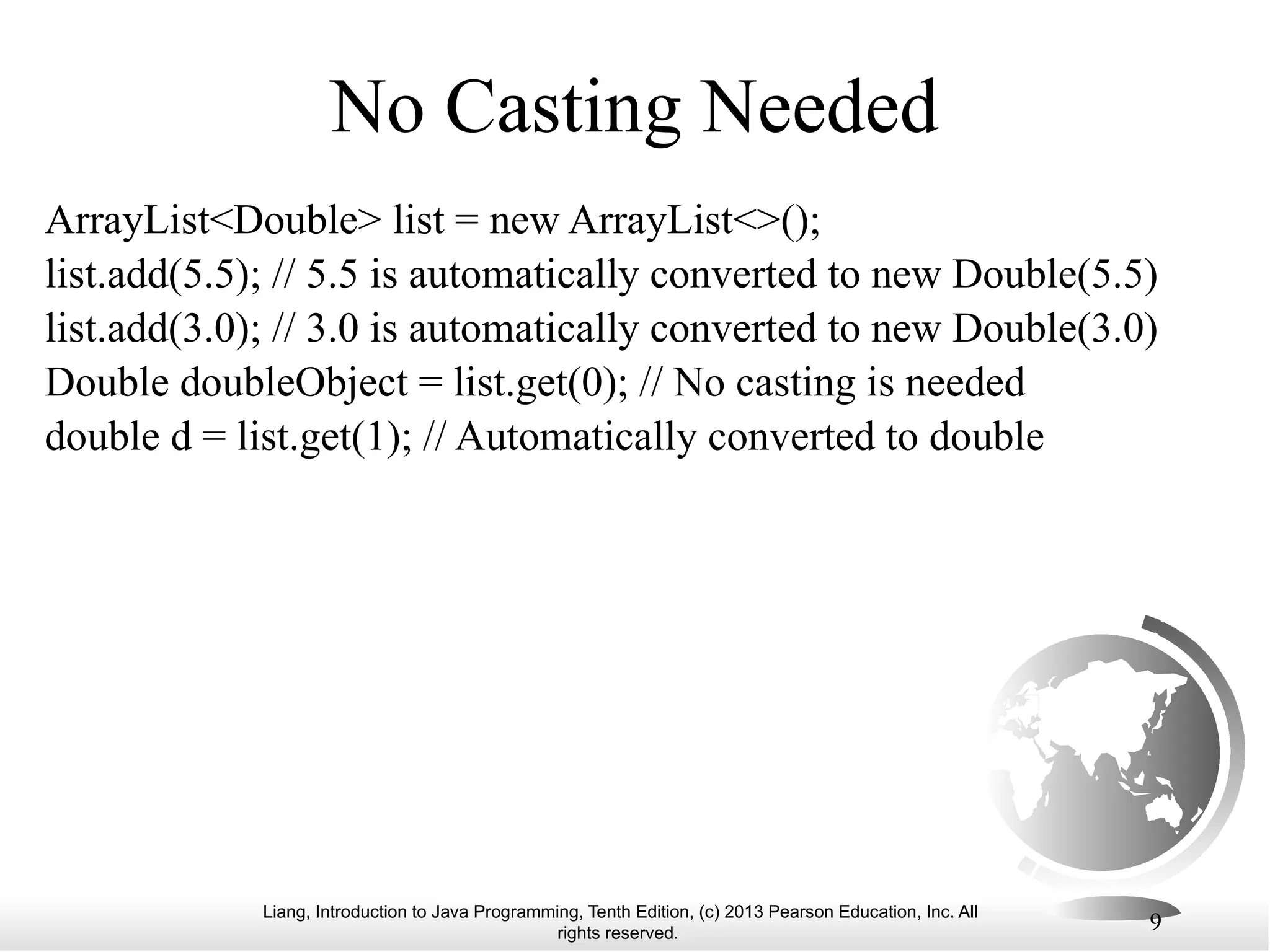 Liang, Introduction to Java Programming, Tenth Edition, (c) 2013 Pearson Education, Inc. All rights reserved. 9 No Casting Needed ArrayList<Double> list = new ArrayList<>(); list.add(5.5); // 5.5 is automatically converted to new Double(5.5) list.add(3.0); // 3.0 is automatically converted to new Double(3.0) Double doubleObject = list.get(0); // No casting is needed double d = list.get(1); // Automatically converted to double 