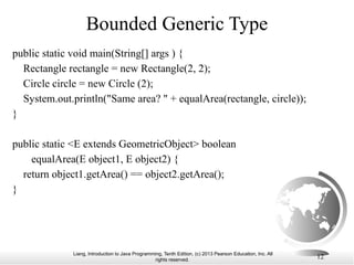 Liang, Introduction to Java Programming, Tenth Edition, (c) 2013 Pearson Education, Inc. All
rights reserved. 12
Bounded Generic Type
public static void main(String[] args ) {
Rectangle rectangle = new Rectangle(2, 2);
Circle circle = new Circle (2);
System.out.println("Same area? " + equalArea(rectangle, circle));
}
public static <E extends GeometricObject> boolean
equalArea(E object1, E object2) {
return object1.getArea() == object2.getArea();
}
 