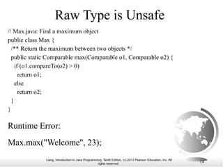Liang, Introduction to Java Programming, Tenth Edition, (c) 2013 Pearson Education, Inc. All
rights reserved. 14
Raw Type is Unsafe
Max.max("Welcome", 23);
// Max.java: Find a maximum object
public class Max {
/** Return the maximum between two objects */
public static Comparable max(Comparable o1, Comparable o2) {
if (o1.compareTo(o2) > 0)
return o1;
else
return o2;
}
}
Runtime Error:
 