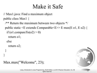 Liang, Introduction to Java Programming, Tenth Edition, (c) 2013 Pearson Education, Inc. All
rights reserved. 15
Make it Safe
Max.max("Welcome", 23);
// Max1.java: Find a maximum object
public class Max1 {
/** Return the maximum between two objects */
public static <E extends Comparable<E>> E max(E o1, E o2) {
if (o1.compareTo(o2) > 0)
return o1;
else
return o2;
}
}
 