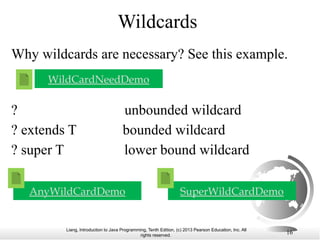 Liang, Introduction to Java Programming, Tenth Edition, (c) 2013 Pearson Education, Inc. All
rights reserved. 16
Wildcards
WildCardNeedDemo
Why wildcards are necessary? See this example.
? unbounded wildcard
? extends T bounded wildcard
? super T lower bound wildcard
AnyWildCardDemo SuperWildCardDemo
 
